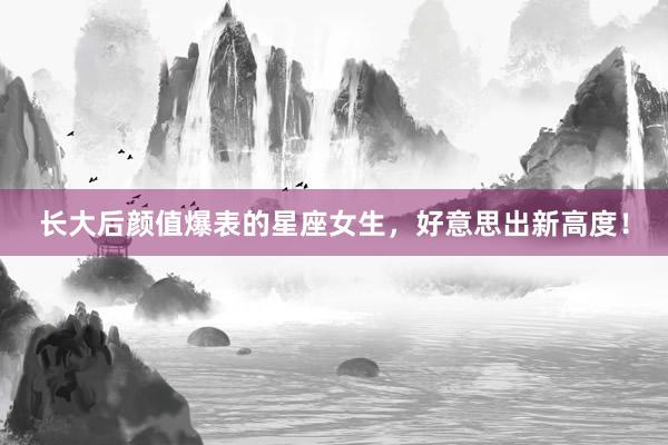 长大后颜值爆表的星座女生,好意思出新高度!